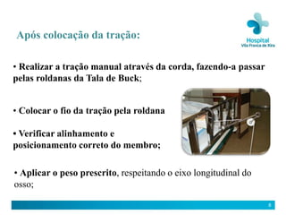 Após colocação da tração:

• Realizar a tração manual através da corda, fazendo-a passar
pelas roldanas da Tala de Buck;


• Colocar o fio da tração pela roldana

• Verificar alinhamento e
posicionamento correto do membro;

• Aplicar o peso prescrito, respeitando o eixo longitudinal do
osso;

                                                                 8
 