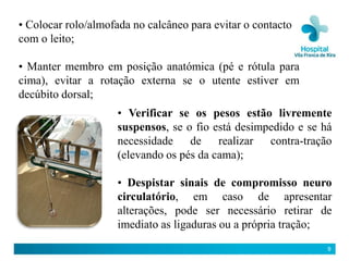 • Colocar rolo/almofada no calcâneo para evitar o contacto
com o leito;

• Manter membro em posição anatómica (pé e rótula para
cima), evitar a rotação externa se o utente estiver em
decúbito dorsal;
                     • Verificar se os pesos estão livremente
                     suspensos, se o fio está desimpedido e se há
                     necessidade de realizar contra-tração
                     (elevando os pés da cama);

                     • Despistar sinais de compromisso neuro
                     circulatório, em caso de apresentar
                     alterações, pode ser necessário retirar de
                     imediato as ligaduras ou a própria tração;
                                                                9
 