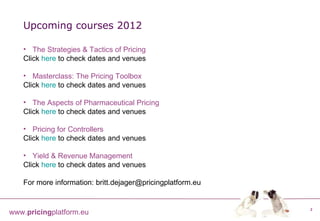 The Strategies & Tactics of Pricing Click  here  to check dates and venues Masterclass: The Pricing Toolbox Click  here  to check dates and venues The Aspects of Pharmaceutical Pricing Click  here  to check dates and venues Pricing for Controllers Click  here  to check dates and venues Yield & Revenue Management Click  here  to check dates and venues For more information: britt.dejager@pricingplatform.eu Upcoming courses 2012 