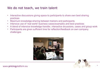 We do not teach, we train talent Interactive discussions giving space to participants to share own best sharing practices Maximum knowledge-sharing between trainers and participants Intensive use of ‘real world’ business cases/examples and best practices A blend of intensive knowledge transfer, interactive dicussions, cases and group work Participants are given sufficient time for reflection/feedback on own company challenges 