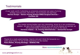 Testimonials It was really worth it attending as componies presented real cases of pricing strategy and execution. Not theory, but successes and learnings. Marina Araujo – Senior Pricing Analyst EMEA Surgical Devices – Covidien AG The master pricing toolbox was very interesting, driven by a very professional speaker. We got a lot of insights and for sure with all the lessons we learned, we will succeed better in positioning our prices in the future Hermine Viaene – Sr. Pricing Administrator – Samsonite Europe Thanks for a really good training, I learnt a lot and I think Pol Vanaerde is a really good trainer, he has all the experience on the market. Petra Reiter, Pricing Strategy  -  BAWAG PSK More   recommendations 