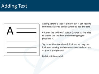 Adding Text


              Adding text to a slide is simple, but it can require



  A
              some creativity to decide where to add the text.

              Click on the ‘add text’ button (shown to the left)
              to create the text box, then start typing to
              populate it.

              Try to avoid entire slides full of text as they can
              look overbearing and remove attention from you
              as your try to present.

              Bullet points are dull.
 