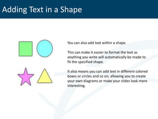 Adding Text in a Shape


                 You can also add text within a shape.

                 This can make it easier to format the text as
                 anything you write will automatically be made to
                 fit the specified shape.

                 It also means you can add text in different colored
                 boxes or circles and so on, allowing you to create
                 your own diagrams or make your slides look more
                 interesting.
 