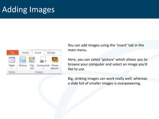 Adding Images


                You can add images using the ‘insert’ tab in the
                main menu.

                Here, you can select ‘picture’ which allows you to
                browse your computer and select an image you’d
                like to use.

                Big, striking images can work really well, whereas
                a slide full of smaller images is overpowering.
 