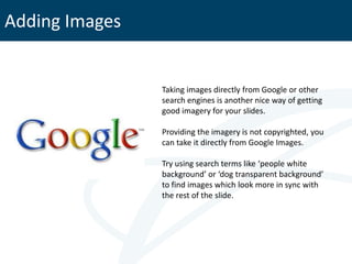 Adding Images


                Taking images directly from Google or other
                search engines is another nice way of getting
                good imagery for your slides.

                Providing the imagery is not copyrighted, you
                can take it directly from Google Images.

                Try using search terms like ‘people white
                background’ or ‘dog transparent background’
                to find images which look more in sync with
                the rest of the slide.
 