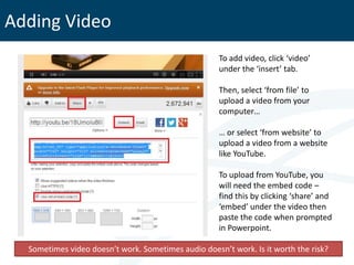 Adding Video
                                                     To add video, click ‘video’
                                                     under the ‘insert’ tab.

                                                     Then, select ‘from file’ to
                                                     upload a video from your
                                                     computer…

                                                     … or select ‘from website’ to
                                                     upload a video from a website
                                                     like YouTube.

                                                     To upload from YouTube, you
                                                     will need the embed code –
                                                     find this by clicking ‘share’ and
                                                     ‘embed’ under the video then
                                                     paste the code when prompted
                                                     in Powerpoint.

  Sometimes video doesn’t work. Sometimes audio doesn’t work. Is it worth the risk?
 