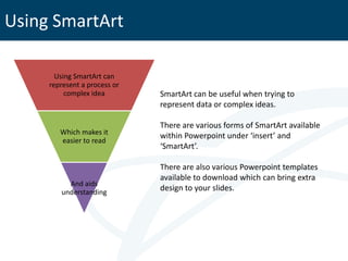 Using SmartArt

       Using SmartArt can
     represent a process or
          complex idea        SmartArt can be useful when trying to
                              represent data or complex ideas.

                              There are various forms of SmartArt available
        Which makes it        within Powerpoint under ‘insert’ and
        easier to read
                              ‘SmartArt’.

                              There are also various Powerpoint templates
                              available to download which can bring extra
          And aids
        understanding
                              design to your slides.
 