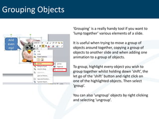 Grouping Objects
                   ‘Grouping’ is a really handy tool if you want to
                   ‘lump together’ various elements of a slide.

                   It is useful when trying to move a group of
                   objects around together, copying a group of
                   objects to another slide and when adding one
                   animation to a group of objects.

                   To group, highlight every object you wish to
                   group together whilst holding down ‘shift’, the
                   let go of the ‘shift’ button and right click on
                   one of the highlighted objects. Then select
                   ‘group’.

                   You can also ‘ungroup’ objects by right clicking
                   and selecting ‘ungroup’.
 