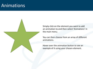 Animations


             Simply click on the element you want to add
             an animation to and then select ‘Animations’ in
             the main menu.

             You can then choose from an array of different
             animations.

             Hover over the animation button to see an
             example of it using your chosen element.
 