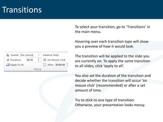 Transitions
              To select your transition, go to ‘Transitions’ in
              the main menu.

              Hovering over each transition type will show
              you a preview of how it would look.

              The transition will be applied to the slide you
              are currently on. To apply the same transition
              to all slides, click ‘apply to all’.

              You also set the duration of the transition and
              decide whether the transition will occur ‘on
              mouse click’ (recommended) or after a set
              amount of time.

              Try to stick to one type of transition.
              Otherwise, your presentation looks messy.
 