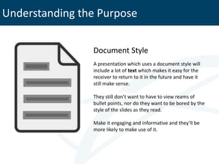 Understanding the Purpose

                Document Style
                A presentation which uses a document style will
                include a lot of text which makes it easy for the
                receiver to return to it in the future and have it
                still make sense.

                They still don’t want to have to view reams of
                bullet points, nor do they want to be bored by the
                style of the slides as they read.

                Make it engaging and informative and they’ll be
                more likely to make use of it.
 