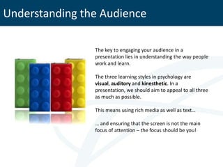 Understanding the Audience

                The key to engaging your audience in a
                presentation lies in understanding the way people
                work and learn.

                The three learning styles in psychology are
                visual, auditory and kinesthetic. In a
                presentation, we should aim to appeal to all three
                as much as possible.

                This means using rich media as well as text…

                … and ensuring that the screen is not the main
                focus of attention – the focus should be you!
 
