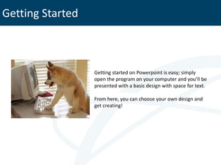 Getting Started



                  Getting started on Powerpoint is easy; simply
                  open the program on your computer and you’ll be
                  presented with a basic design with space for text.

                  From here, you can choose your own design and
                  get creating!
 