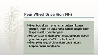 Four Wheel Drive High (4H)
Gear box akan menghantar putaran kuasa
(torque) terus ke input shaft dan ke output shaft
tanpa melalui counter gear.
Pergerakan ini tidak akan megurangkan nisbah
gear dari input shaft ke output shaft.
Gear (4H) sesuai digunakan pada laluan
berpasir atau pendakian.
 