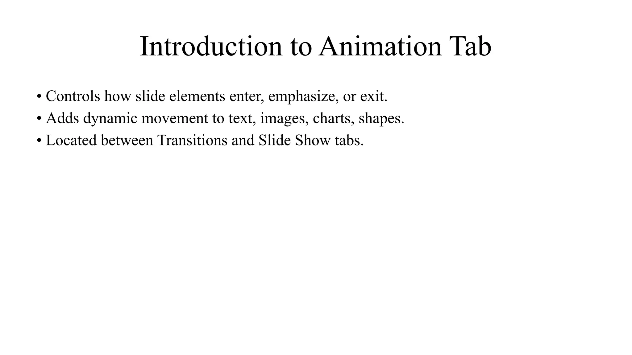 Introduction to Animation Tab
• Controls how slide elements enter, emphasize, or exit.
• Adds dynamic movement to text, images, charts, shapes.
• Located between Transitions and Slide Show tabs.
 