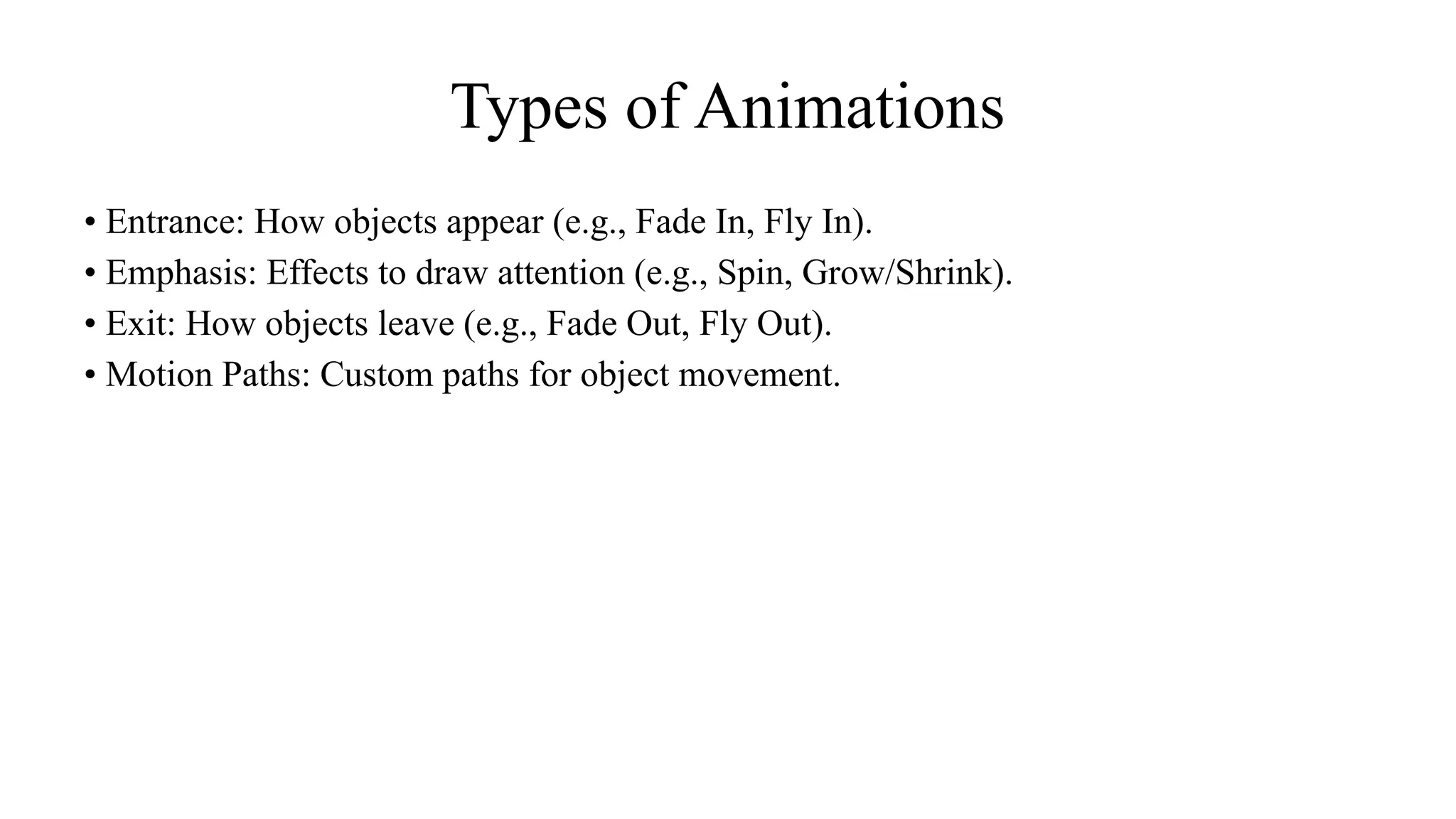 Types of Animations
• Entrance: How objects appear (e.g., Fade In, Fly In).
• Emphasis: Effects to draw attention (e.g., Spin, Grow/Shrink).
• Exit: How objects leave (e.g., Fade Out, Fly Out).
• Motion Paths: Custom paths for object movement.
 