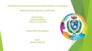 UNIVERSIDAD METROPOLITANA DE EDUCACION.CIENCIA Y TECNOLOGIA
ADMINISTRACION MARITIMA Y PORTUARIA
INTEGRANTES:
ALBAN A MORENO
CARLOS DE LOS RIOS
TRANSPORTE MULTIMODAL
PROF:
MIGUEL SANCHEZ
 