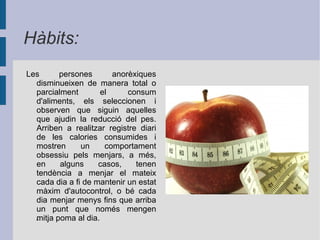 Es considera que en l'anorèxia nerviosa hi ha una sobrevaloració de la importància que té la forma corporal, per la qual cosa es busca de manera insaciable l'aprimament. Es percep la pròpia imatge corporal distorsionada, és a dir, més gran del que realment és. Poden sofrir depressió, pertorbats de lleus a greus, ansietat, tristesa infundada, pensaments irracionals i hàbits d'autolesió física.  