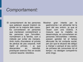  Les persones anorèxiques disminueixen de manera total o parcialment el consum d'aliments, els seleccionen i observen que siguin aquelles que ajudin la reducció del pes. Arriben a realitzar registre diari de les calories consumides i mostren un comportament obsessiu pels menjars, a més, en alguns casos, tenen tendència a menjar el mateix cada dia a fi de mantenir un estat màxim d'autocontrol, o bé cada dia menjar menys fins que arriba un punt que només mengen mitja poma al dia. ﻿ Hàbits: 
