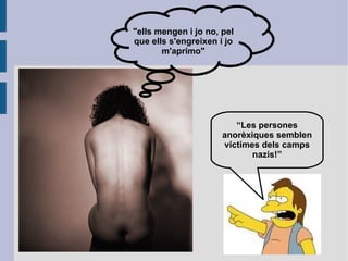 Comportament: El comportament de les persones que pateixen aquest trastorn és similar en la majoria dels casos. Es converteixen en persones que menteixen constantment a les persones que l'envolten, normalment a la família, com a mètode per evitar els menjars. Amb motiu d'accelerar el procés de pèrdua de pes corporal, molt ràpid al principi, i ja que descendeix en velocitat, practiquen exercici físic en excés i prenen laxants i diürètics.  Mostren gran interès per la gastronomia i en alimentar bé la gent del seu entorn, ja que el veuen com una victòria. A mesura que la malaltia es desenvolupa, es converteixen en persones introvertides i retretes, passen gairebé tot el temps allunyats de tot contacte social, per por que la situació els obligui a menjar o perquè el seu somni de primesa els consumeix tot el temps i no desitgen compartir-lo amb ningú.  