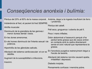 Bulímia És un trastorn de l'alimentació d'origen nerviós.Les persones bulímiques mengen fins que ja no poden més, d'una manera descontrolada i sobretot mengen productes d'un immens valor calòric i després, vomiten. La bulímia en molts casos ve donada pels nervis, o altres factors d'aquest tipus com malestar, discussions amb la família... i tots aquests factors s'acumulen i es perd el control. La bulímia comporta les mateixes malalties que l'anorèxia, però normalment acostumen a ser molt més greus, ja que si es provoca el vòmit de manera regular, pot produir malformacions d'estómac i fetge, tenir hemorràgies, càncer i es pot arribar a la mort. 