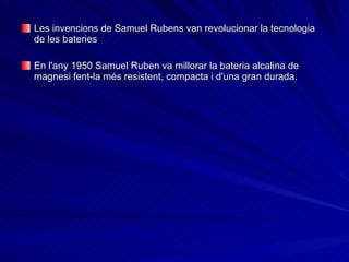 Les invencions de Samuel Rubens van revolucionar la tecnologia de les bateries   En l'any 1950 Samuel Ruben va millorar la bateria alcalina de magnesi fent-la més resistent, compacta i d'una gran durada. 