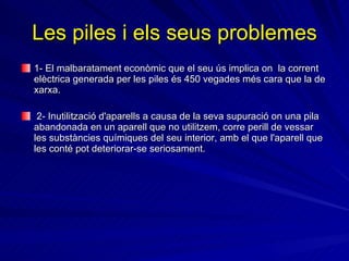 Les piles i els seus problemes 1- El malbaratament econòmic que el seu ús implica  on  la corrent elèctrica generada per les piles és 450 vegades més cara que la de xarxa. 2- Inutilització d'aparells a causa de la seva supuració on una pila abandonada en un aparell que no utilitzem, corre perill de vessar les substàncies químiques del seu interior, amb el que l'aparell que les conté pot deteriorar-se seriosament.  