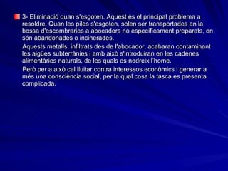 3- Eliminació quan s'esgoten. Aquest és el principal problema a resoldre. Quan les piles s'esgoten, solen ser transportades en la bossa d'escombraries a abocadors no específicament preparats, on són abandonades o incinerades.  Aquests metalls, infiltrats des de l'abocador, acabaran contaminant les aigües subterrànies i amb això s'introduiran en les cadenes alimentàries naturals, de les quals es nodreix l’home.   Però per a això cal lluitar contra interessos econòmics i generar a més una consciència social, per la qual cosa la tasca es presenta complicada. 