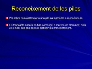Reconeixement de les piles Per saber com cal tractar a una pila cal aprendre a reconèixer-la . Els fabricants encara no han començat a marcar-les clarament amb un símbol que ens permeti distingir-les immediatament.  
