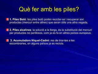 Què fer amb les piles? 1. Piles Botó : les piles botó poden reciclar-se i recuperar així productes (mercuri entre altres) que seran útils una altra vegada. 2. Piles alcalines : la solució a la llarga, és la substitució del mercuri per productes no perillosos, com ja es fa en altres països europeus. 3. Acumuladors Níquel-Cadmi :   res de tirar-les a les escombraries, en alguns països ja es recicla. 