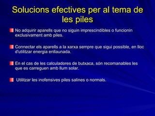 Solucions efectives per al tema de les piles No adquirir aparells que no siguin imprescindibles o funcionin exclusivament amb piles. Connectar els aparells a la xarxa sempre que sigui possible, en lloc d'utilitzar energia enllaunada.  En el cas de les calculadores de butxaca, són recomanables les que es carreguen amb llum solar.  Utilitzar les inofensives piles salines o normals. 