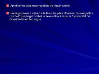 Aprofitar les piles recarregables de níquel-cadmi.  Emmagatzemar a casa o a la feina les piles alcalines, recarregables i de botó que hagin acabat la seva utilitat i esperar l'oportunitat de dipositar-les en lloc segur. 