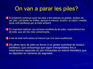 On van a parar les piles? El problema comença quan les piles o les bateries es gasten, acaben de ser útils i cal desfer-se d'elles, perquè el mercuri, el plom, el cadmi i metalls àcids molt perillosos per al medi ambient.   És important realitzar una correcta recollida de les piles, especialment les de botó, que són les més contaminants . A les de botó se'ls extreu el mercuri per a la seva reutilització.  Els altres tipus de piles es lliuren a un gestor autoritzat de residus perillosos, que s'encarrega que siguin transportades fins a instal·lacions especials on són introduïdes en bidons hermètics que es dipositen en càmeres de seguretat.  