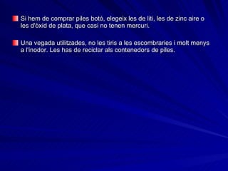 Si hem de comprar piles botó, elegeix les de liti, les de zinc aire o les d'òxid de plata, que casi no tenen mercuri.  Una vegada utilitzades, no les tiris a les escombraries i molt menys a l'inodor. Les has de reciclar als contenedors de piles. 