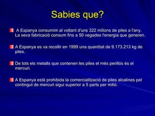 Sabies que? A Espanya consumim al voltant d'uns 322 milions de piles a l'any. La seva fabricació consum fins a 50 vegades l'energia que generen. A Espanya es va recollir en 1999 una quantitat de 9.173.213 kg de piles.  De tots els metalls que contenen les piles el més perillós és el mercuri.   A Espanya està prohibida la comercialització de piles alcalines pel contingut de mercuri sigui superior a 5 parts per milió.   