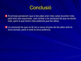 Conclusió Al principi pensàvem que si les piles eren més cares durarien més, però ens vam equivocar, vam arribar a la conclusió de que no duren més, però si que tenen més potència que les altres. La conclusió és que no té res a veure el preu de les piles amb la seva durada, però si amb la seva potència. 