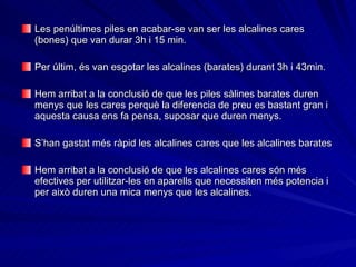 Les penúltimes piles en acabar-se van ser les alcalines cares (bones) que van durar 3h i 15 min.   Per últim, és van esgotar les alcalines (barates) durant 3h i 43min. Hem arribat a la conclusió de que les piles sàlines barates duren menys que les cares perquè la diferencia de preu es bastant gran i aquesta causa ens fa pensa, suposar que duren menys. S’han gastat més ràpid les alcalines cares que les alcalines barates   Hem arribat a la conclusió de que les alcalines cares són més efectives per utilitzar-les en aparells que necessiten més potencia i per això duren una mica menys que les alcalines. 