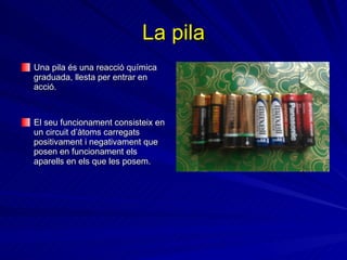 La pila Una pila  és  una reacció química graduada, llesta per entrar en acció.   El seu funcionament consisteix en un circuit d’àtoms carregats positivament i negativament que posen en funcionament els aparells en els que les posem. 
