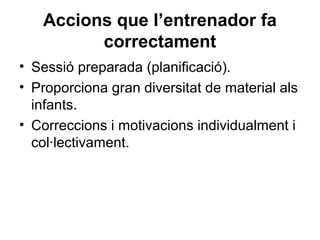 Accions que l’entrenador fa
         correctament
• Sessió preparada (planificació).
• Proporciona gran diversitat de material als
  infants.
• Correccions i motivacions individualment i
  col·lectivament.
 