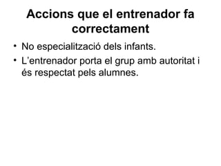 Accions que el entrenador fa
          correctament
• No especialització dels infants.
• L’entrenador porta el grup amb autoritat i
  és respectat pels alumnes.
 
