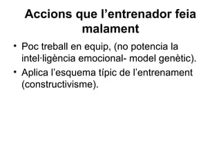 Accions que l’entrenador feia
           malament
• Poc treball en equip, (no potencia la
  intel·ligència emocional- model genètic).
• Aplica l’esquema típic de l’entrenament
  (constructivisme).
 