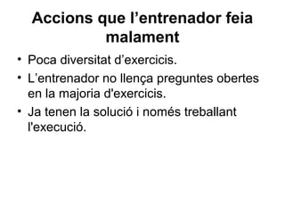 Accions que l’entrenador feia
           malament
• Poca diversitat d’exercicis.
• L’entrenador no llença preguntes obertes
  en la majoria d'exercicis.
• Ja tenen la solució i només treballant
  l'execució.
 