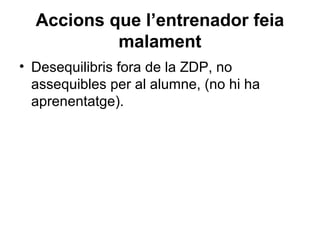 Accions que l’entrenador feia
           malament
• Desequilibris fora de la ZDP, no
  assequibles per al alumne, (no hi ha
  aprenentatge).
 