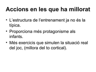 Accions en les que ha millorat
• L’estructura de l’entrenament ja no és la
  típica.
• Proporciona més protagonisme als
  infants.
• Més exercicis que simulen la situació real
  del joc, (millora del to cortical).
 