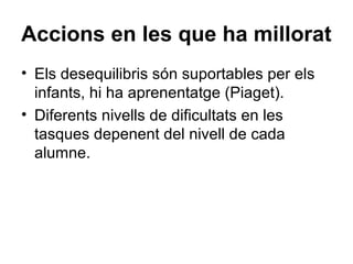 Accions en les que ha millorat
• Els desequilibris són suportables per els
  infants, hi ha aprenentatge (Piaget).
• Diferents nivells de dificultats en les
  tasques depenent del nivell de cada
  alumne.
 