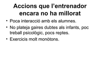 Accions que l’entrenador
    encara no ha millorat
• Poca interacció amb els alumnes.
• No plateja gaires dubtes als infants, poc
  treball psicològic, pocs reptes.
• Exercicis molt monòtons.
 