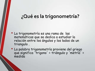 ¿Qué es la trigonometría?
• La trigonometría es una rama de las
matemáticas que se dedica a estudiar la
relación entre los ángulos y los lados de un
triangulo .
• La palabra trigonometría proviene del griego
que significa 'trigono' = triángulo y 'metría' =
medida