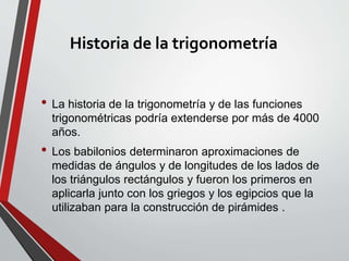 Historia de la trigonometría
• La historia de la trigonometría y de las funciones
trigonométricas podría extenderse por más de 4000
años.
• Los babilonios determinaron aproximaciones de
medidas de ángulos y de longitudes de los lados de
los triángulos rectángulos y fueron los primeros en
aplicarla junto con los griegos y los egipcios que la
utilizaban para la construcción de pirámides .