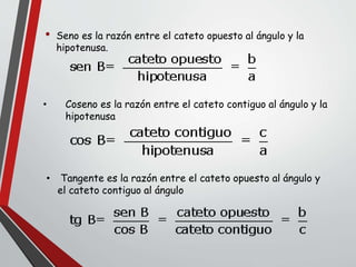 • Coseno es la razón entre el cateto contiguo al ángulo y la
hipotenusa
• Seno es la razón entre el cateto opuesto al ángulo y la
hipotenusa.
• Tangente es la razón entre el cateto opuesto al ángulo y
el cateto contiguo al ángulo