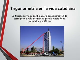 Trigonometría en la vida cotidiana
La trigonometría es posible usarla para un montón de
cosas pero la más utilizada es para la medición de
rascacielos y edificios.